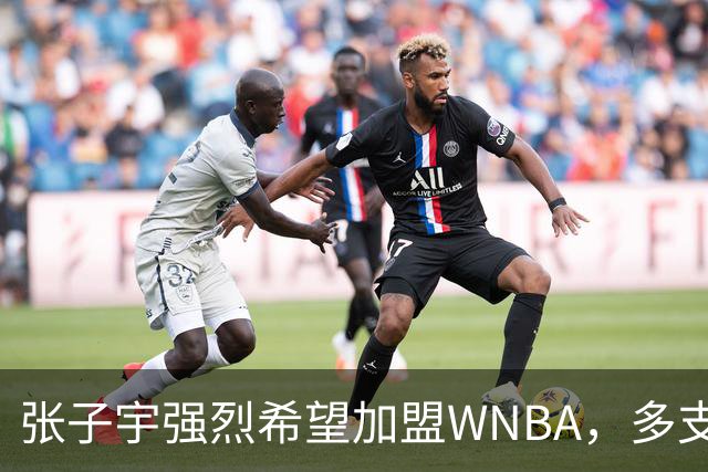 张子宇强烈希望加盟WNBA，多支球队已联系其经纪人